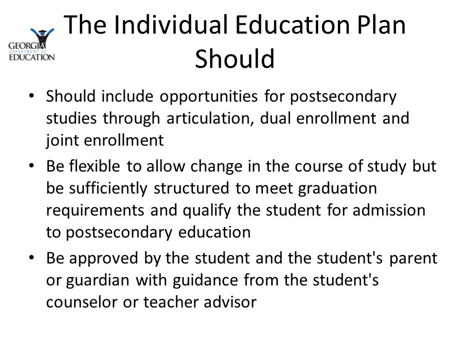 The Individual Education Plan Should Should include opportunities for postsecondary studies through articulation, dual enrollment and joint enrollment Be flexible to allow change in the course of study but be sufficiently structured to meet graduation requirements and qualify the student for admission to postsecondary education Be approved by the student and the student s parent or guardian with guidance from the student s counselor or teacher advisor
