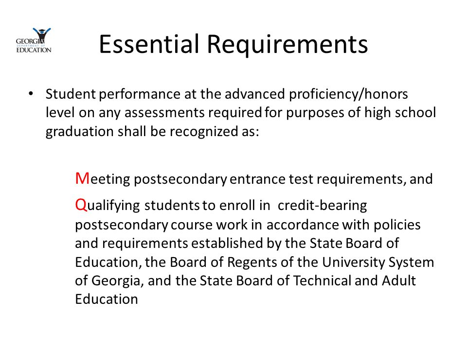 Essential Requirements Student performance at the advanced proficiency/honors level on any assessments required for purposes of high school graduation shall be recognized as: M eeting postsecondary entrance test requirements, and Q ualifying students to enroll in credit-bearing postsecondary course work in accordance with policies and requirements established by the State Board of Education, the Board of Regents of the University System of Georgia, and the State Board of Technical and Adult Education