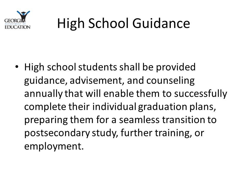 High School Guidance High school students shall be provided guidance, advisement, and counseling annually that will enable them to successfully complete their individual graduation plans, preparing them for a seamless transition to postsecondary study, further training, or employment.