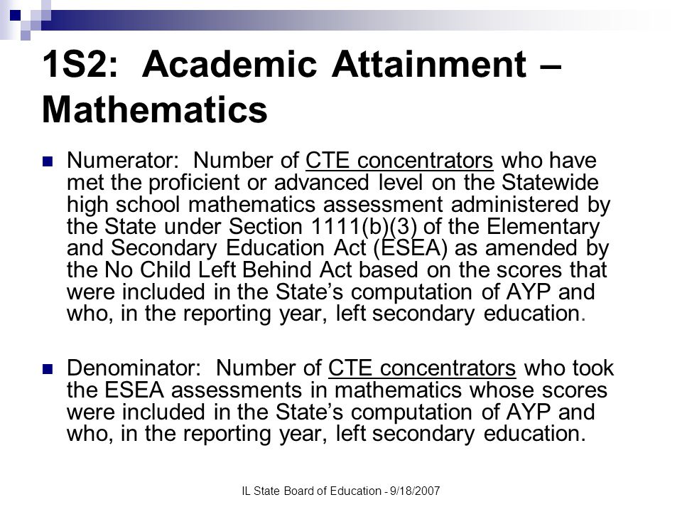IL State Board of Education - 9/18/2007 1S2: Academic Attainment – Mathematics Numerator: Number of CTE concentrators who have met the proficient or advanced level on the Statewide high school mathematics assessment administered by the State under Section 1111(b)(3) of the Elementary and Secondary Education Act (ESEA) as amended by the No Child Left Behind Act based on the scores that were included in the State’s computation of AYP and who, in the reporting year, left secondary education.