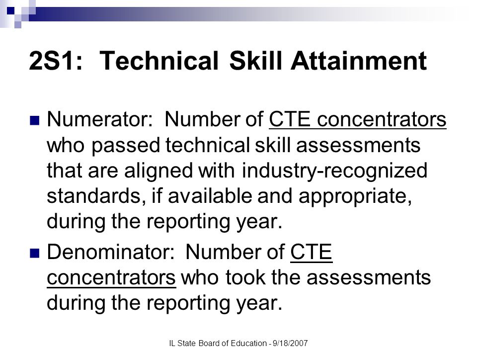 IL State Board of Education - 9/18/2007 2S1: Technical Skill Attainment Numerator: Number of CTE concentrators who passed technical skill assessments that are aligned with industry-recognized standards, if available and appropriate, during the reporting year.