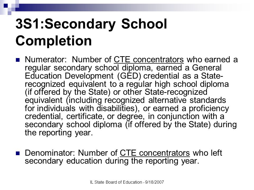 IL State Board of Education - 9/18/2007 3S1:Secondary School Completion Numerator: Number of CTE concentrators who earned a regular secondary school diploma, earned a General Education Development (GED) credential as a State- recognized equivalent to a regular high school diploma (if offered by the State) or other State-recognized equivalent (including recognized alternative standards for individuals with disabilities), or earned a proficiency credential, certificate, or degree, in conjunction with a secondary school diploma (if offered by the State) during the reporting year.