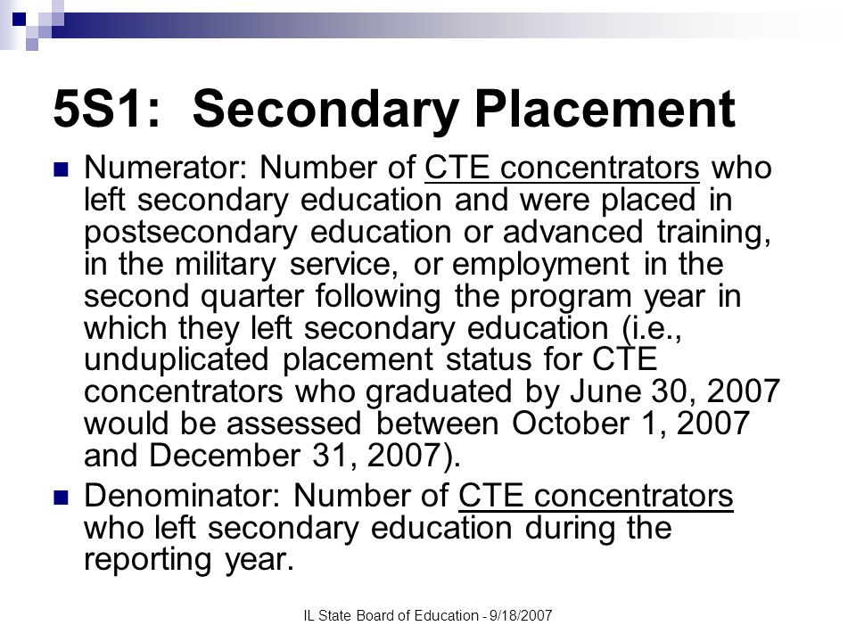 IL State Board of Education - 9/18/2007 5S1: Secondary Placement Numerator: Number of CTE concentrators who left secondary education and were placed in postsecondary education or advanced training, in the military service, or employment in the second quarter following the program year in which they left secondary education (i.e., unduplicated placement status for CTE concentrators who graduated by June 30, 2007 would be assessed between October 1, 2007 and December 31, 2007).