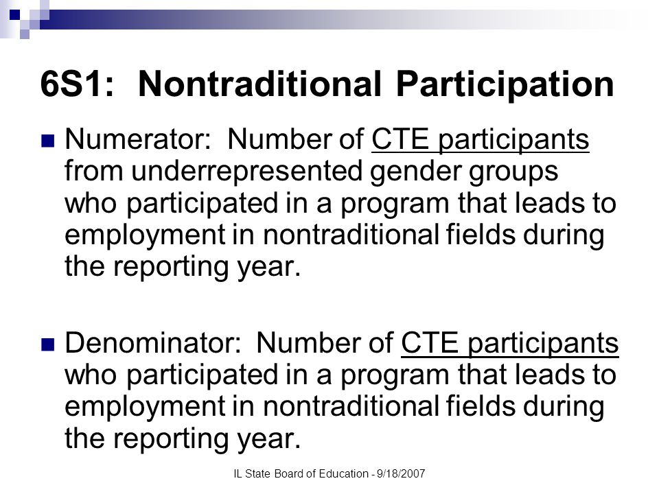 IL State Board of Education - 9/18/2007 6S1: Nontraditional Participation Numerator: Number of CTE participants from underrepresented gender groups who participated in a program that leads to employment in nontraditional fields during the reporting year.
