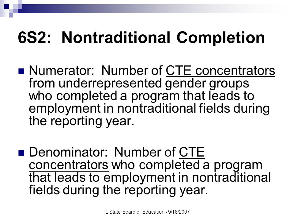 IL State Board of Education - 9/18/2007 6S2: Nontraditional Completion Numerator: Number of CTE concentrators from underrepresented gender groups who completed a program that leads to employment in nontraditional fields during the reporting year.