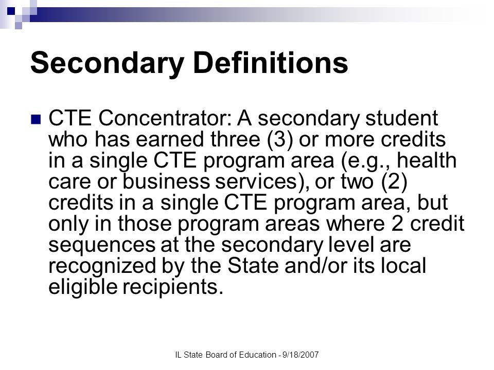IL State Board of Education - 9/18/2007 Secondary Definitions CTE Concentrator: A secondary student who has earned three (3) or more credits in a single CTE program area (e.g., health care or business services), or two (2) credits in a single CTE program area, but only in those program areas where 2 credit sequences at the secondary level are recognized by the State and/or its local eligible recipients.