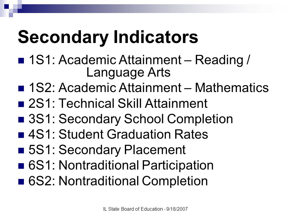 IL State Board of Education - 9/18/2007 Secondary Indicators 1S1: Academic Attainment – Reading / Language Arts 1S2: Academic Attainment – Mathematics 2S1: Technical Skill Attainment 3S1: Secondary School Completion 4S1: Student Graduation Rates 5S1: Secondary Placement 6S1: Nontraditional Participation 6S2: Nontraditional Completion