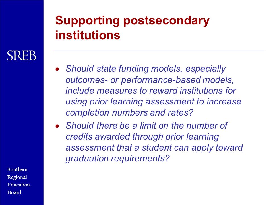 Southern Regional Education Board Supporting postsecondary institutions  Should state funding models, especially outcomes- or performance-based models, include measures to reward institutions for using prior learning assessment to increase completion numbers and rates.
