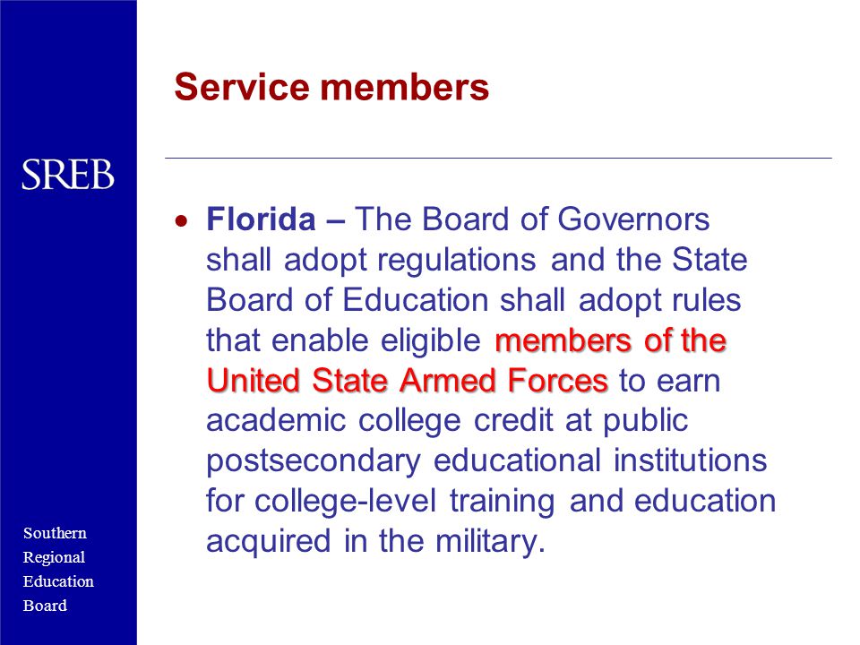 Southern Regional Education Board Service members members of the United State Armed Forces  Florida – The Board of Governors shall adopt regulations and the State Board of Education shall adopt rules that enable eligible members of the United State Armed Forces to earn academic college credit at public postsecondary educational institutions for college-level training and education acquired in the military.