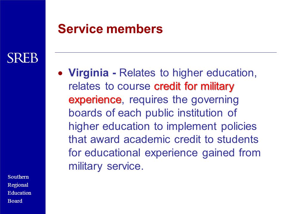 Southern Regional Education Board Service members credit for military experience  Virginia - Relates to higher education, relates to course credit for military experience, requires the governing boards of each public institution of higher education to implement policies that award academic credit to students for educational experience gained from military service.