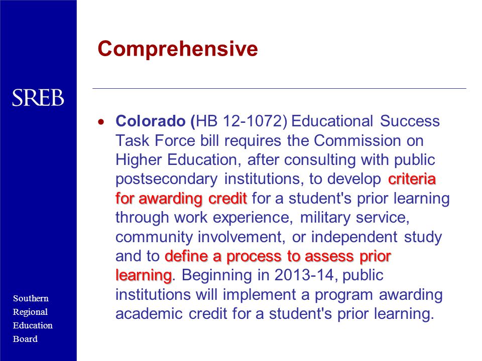 Southern Regional Education Board Comprehensive criteria for awarding credit define a process to assess prior learning  Colorado (HB ) Educational Success Task Force bill requires the Commission on Higher Education, after consulting with public postsecondary institutions, to develop criteria for awarding credit for a student s prior learning through work experience, military service, community involvement, or independent study and to define a process to assess prior learning.