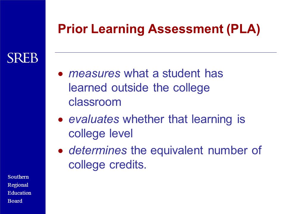 Southern Regional Education Board Prior Learning Assessment (PLA)  measures what a student has learned outside the college classroom  evaluates whether that learning is college level  determines the equivalent number of college credits.