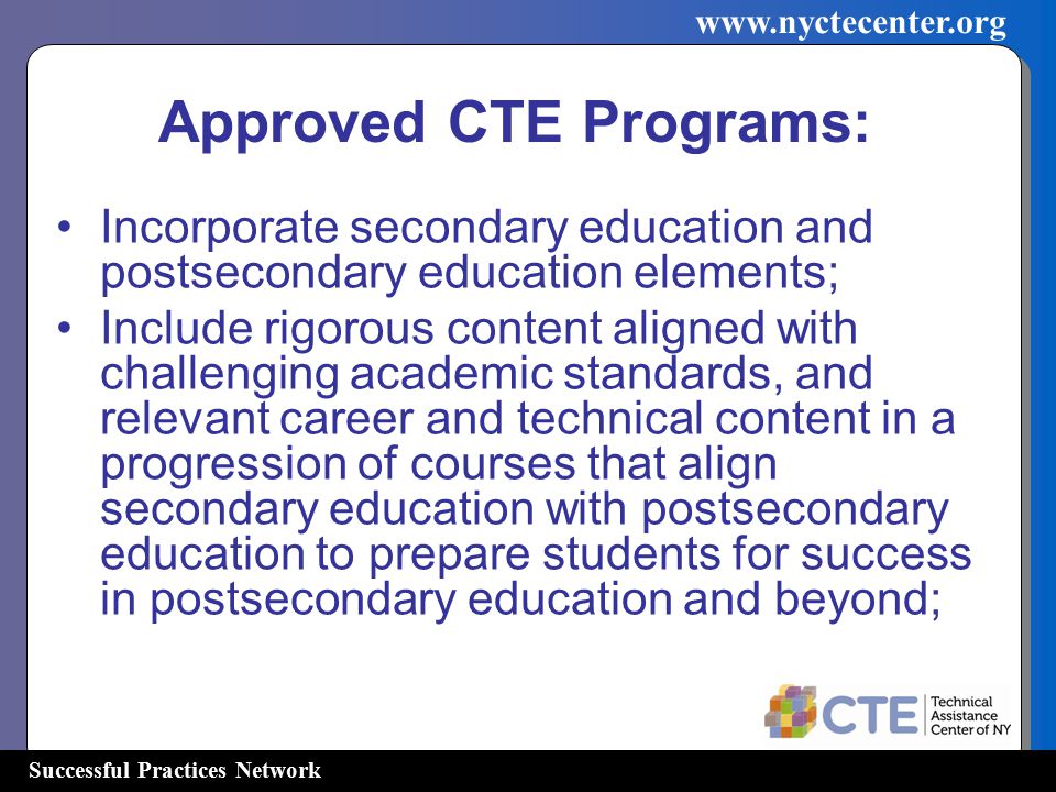 Successful Practices Network   Incorporate secondary education and postsecondary education elements; Include rigorous content aligned with challenging academic standards, and relevant career and technical content in a progression of courses that align secondary education with postsecondary education to prepare students for success in postsecondary education and beyond; Approved CTE Programs:
