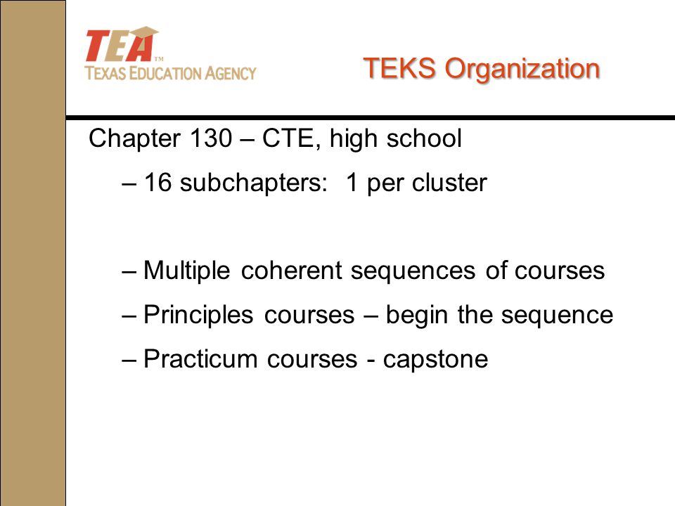 TEKS Organization Chapter 130 – CTE, high school –16 subchapters: 1 per cluster –Multiple coherent sequences of courses –Principles courses – begin the sequence –Practicum courses - capstone