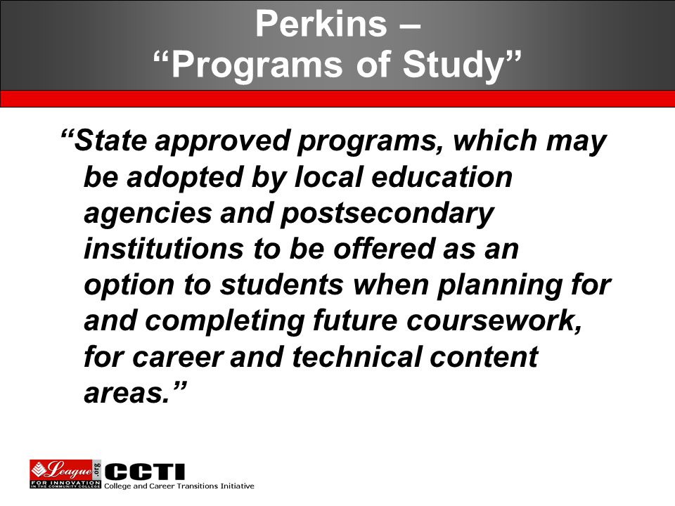 State approved programs, which may be adopted by local education agencies and postsecondary institutions to be offered as an option to students when planning for and completing future coursework, for career and technical content areas. Perkins – Programs of Study