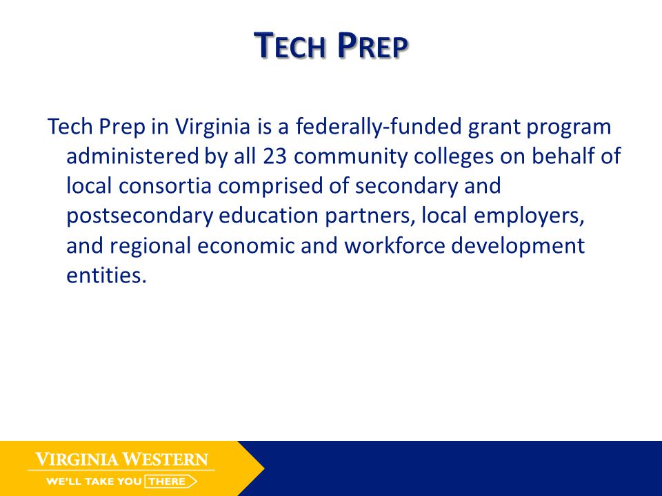 Tech Prep in Virginia is a federally-funded grant program administered by all 23 community colleges on behalf of local consortia comprised of secondary and postsecondary education partners, local employers, and regional economic and workforce development entities.