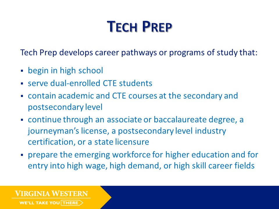 Tech Prep develops career pathways or programs of study that:  begin in high school  serve dual-enrolled CTE students  contain academic and CTE courses at the secondary and postsecondary level  continue through an associate or baccalaureate degree, a journeyman’s license, a postsecondary level industry certification, or a state licensure  prepare the emerging workforce for higher education and for entry into high wage, high demand, or high skill career fields