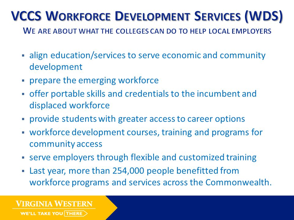  align education/services to serve economic and community development  prepare the emerging workforce  offer portable skills and credentials to the incumbent and displaced workforce  provide students with greater access to career options  workforce development courses, training and programs for community access  serve employers through flexible and customized training  Last year, more than 254,000 people benefitted from workforce programs and services across the Commonwealth.
