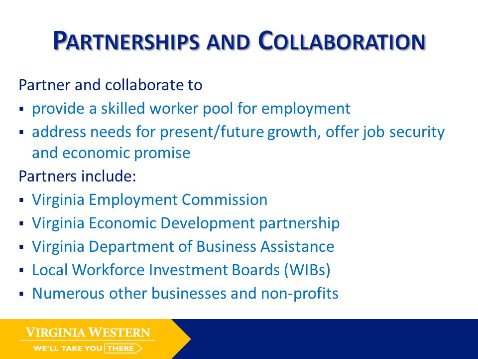 Partner and collaborate to  provide a skilled worker pool for employment  address needs for present/future growth, offer job security and economic promise Partners include:  Virginia Employment Commission  Virginia Economic Development partnership  Virginia Department of Business Assistance  Local Workforce Investment Boards (WIBs)  Numerous other businesses and non-profits