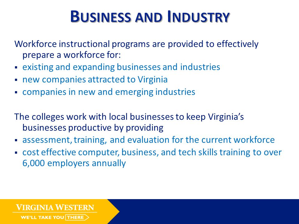 Workforce instructional programs are provided to effectively prepare a workforce for:  existing and expanding businesses and industries  new companies attracted to Virginia  companies in new and emerging industries The colleges work with local businesses to keep Virginia’s businesses productive by providing  assessment, training, and evaluation for the current workforce  cost effective computer, business, and tech skills training to over 6,000 employers annually