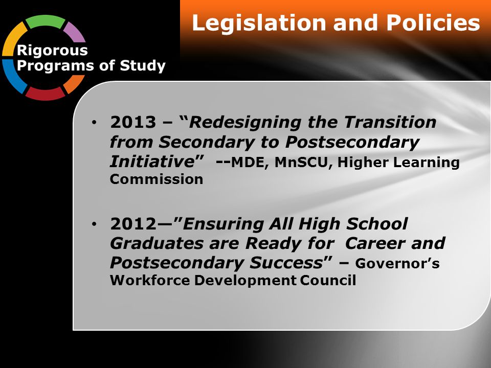 Legislation and Policies 2013 – Redesigning the Transition from Secondary to Postsecondary Initiative -- MDE, MnSCU, Higher Learning Commission 2012— Ensuring All High School Graduates are Ready for Career and Postsecondary Success – Governor’s Workforce Development Council