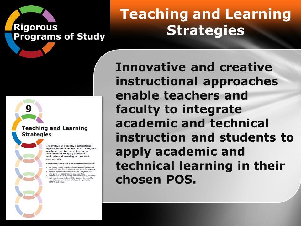 Teaching and Learning Strategies Innovative and creative instructional approaches enable teachers and faculty to integrate academic and technical instruction and students to apply academic and technical learning in their chosen POS.