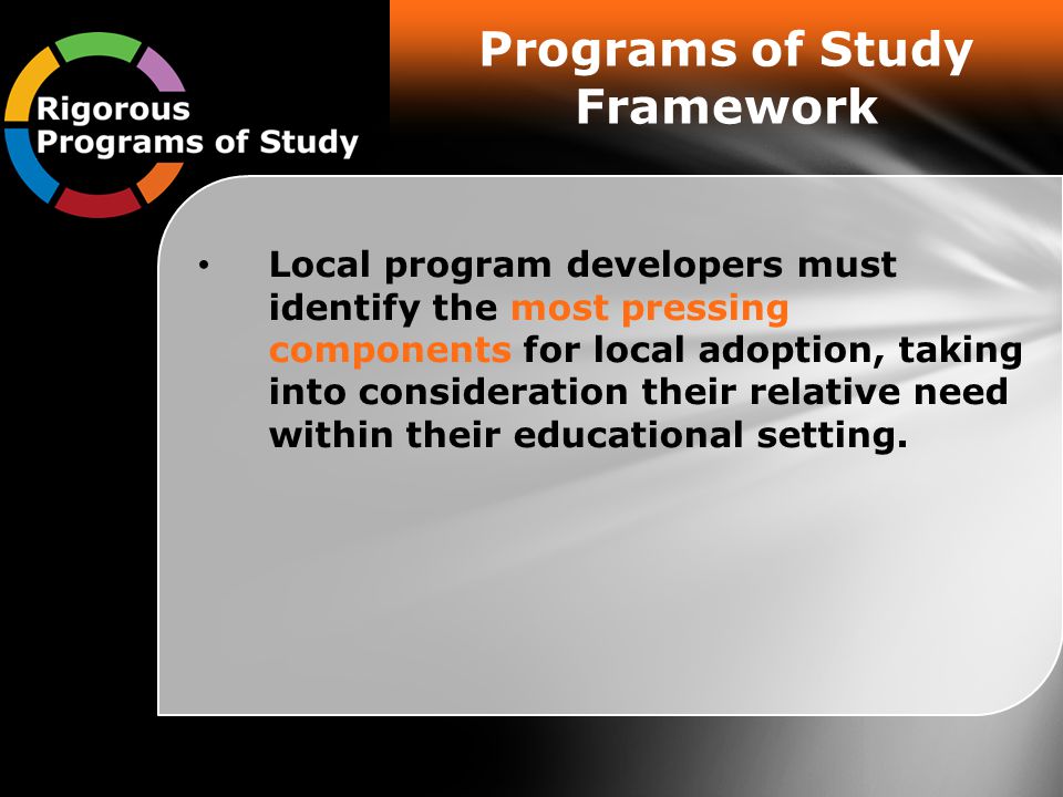 Programs of Study Framework Local program developers must identify the most pressing components for local adoption, taking into consideration their relative need within their educational setting.