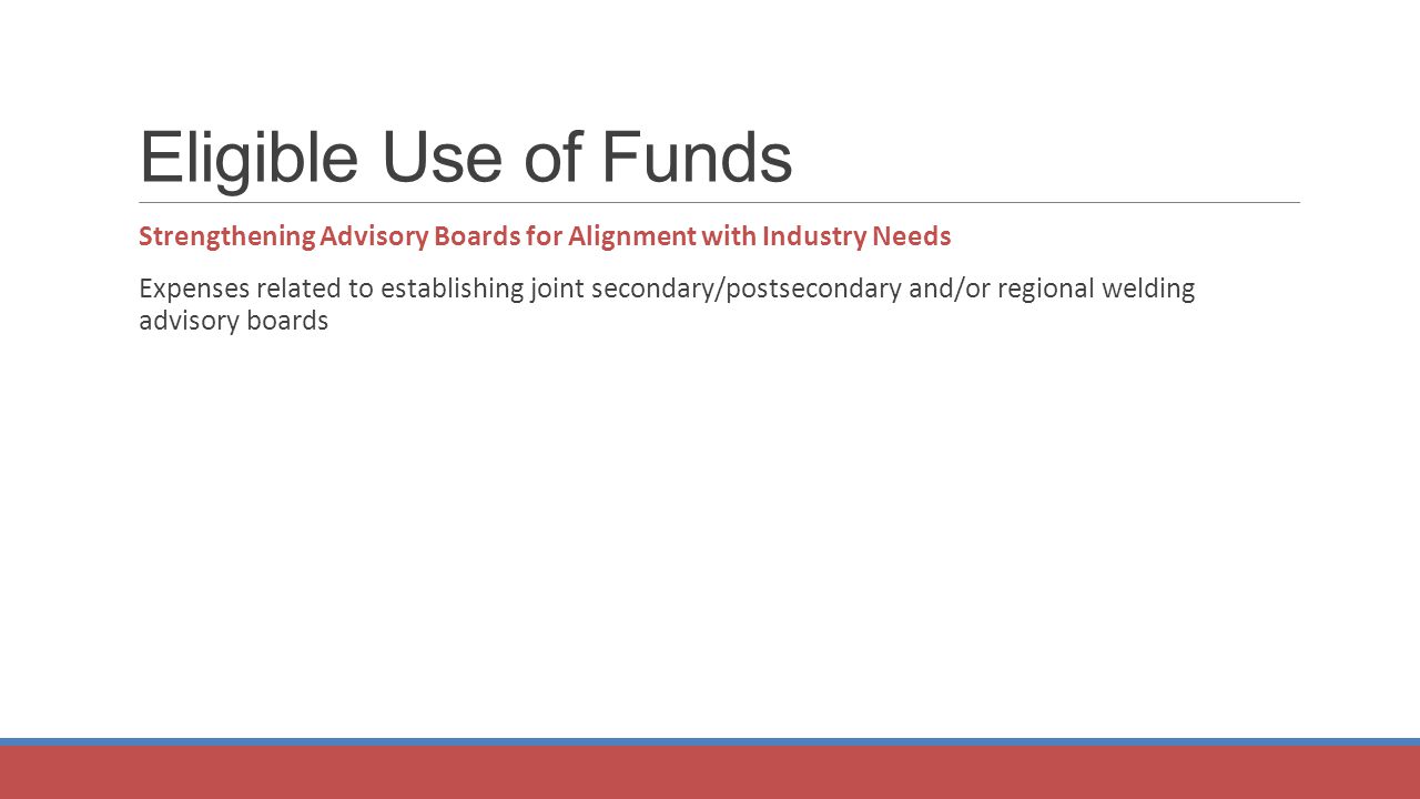 Eligible Use of Funds Strengthening Advisory Boards for Alignment with Industry Needs Expenses related to establishing joint secondary/postsecondary and/or regional welding advisory boards
