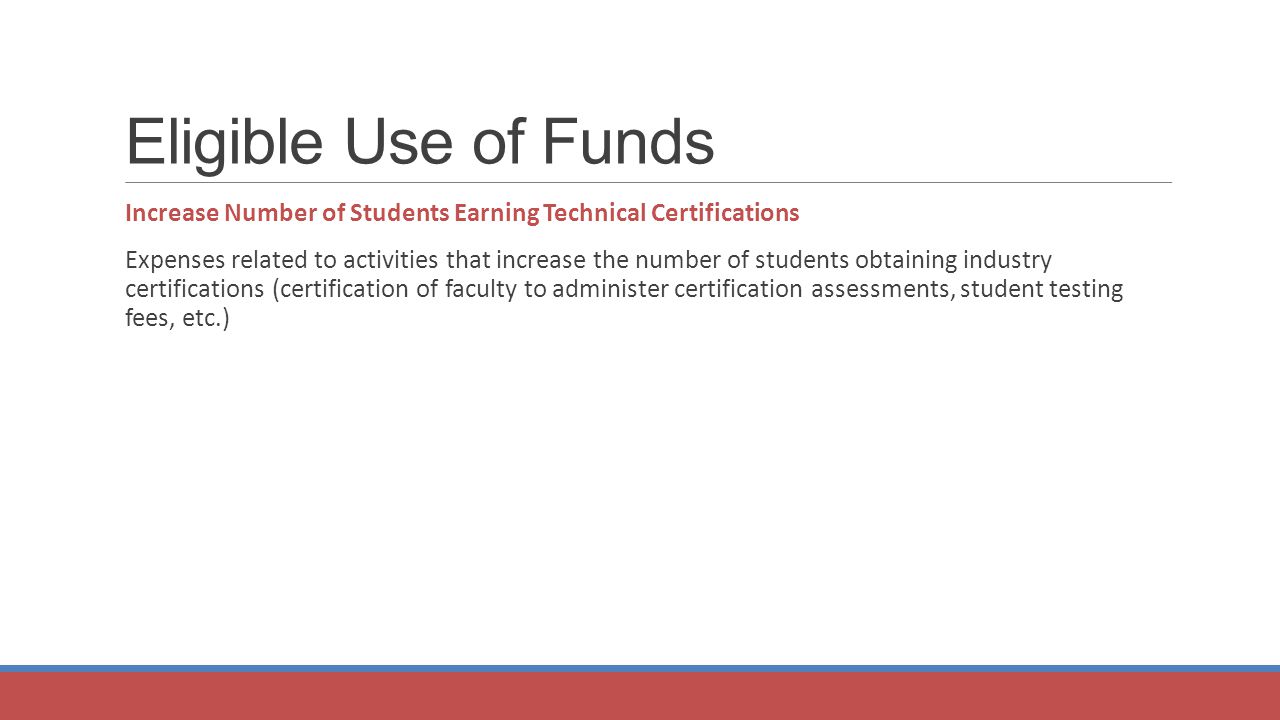 Eligible Use of Funds Increase Number of Students Earning Technical Certifications Expenses related to activities that increase the number of students obtaining industry certifications (certification of faculty to administer certification assessments, student testing fees, etc.)
