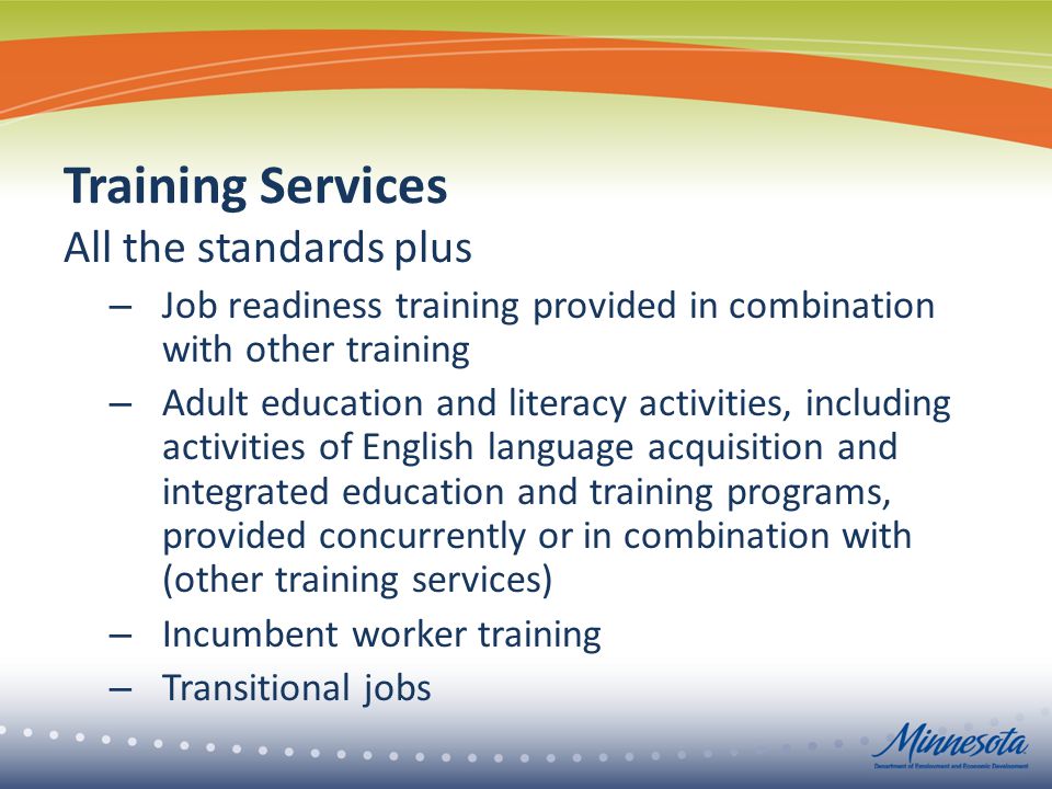 Training Services All the standards plus – Job readiness training provided in combination with other training – Adult education and literacy activities, including activities of English language acquisition and integrated education and training programs, provided concurrently or in combination with (other training services) – Incumbent worker training – Transitional jobs