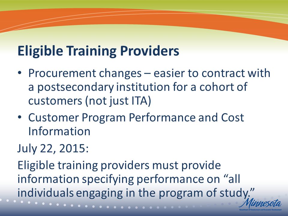 Eligible Training Providers Procurement changes – easier to contract with a postsecondary institution for a cohort of customers (not just ITA) Customer Program Performance and Cost Information July 22, 2015: Eligible training providers must provide information specifying performance on all individuals engaging in the program of study.