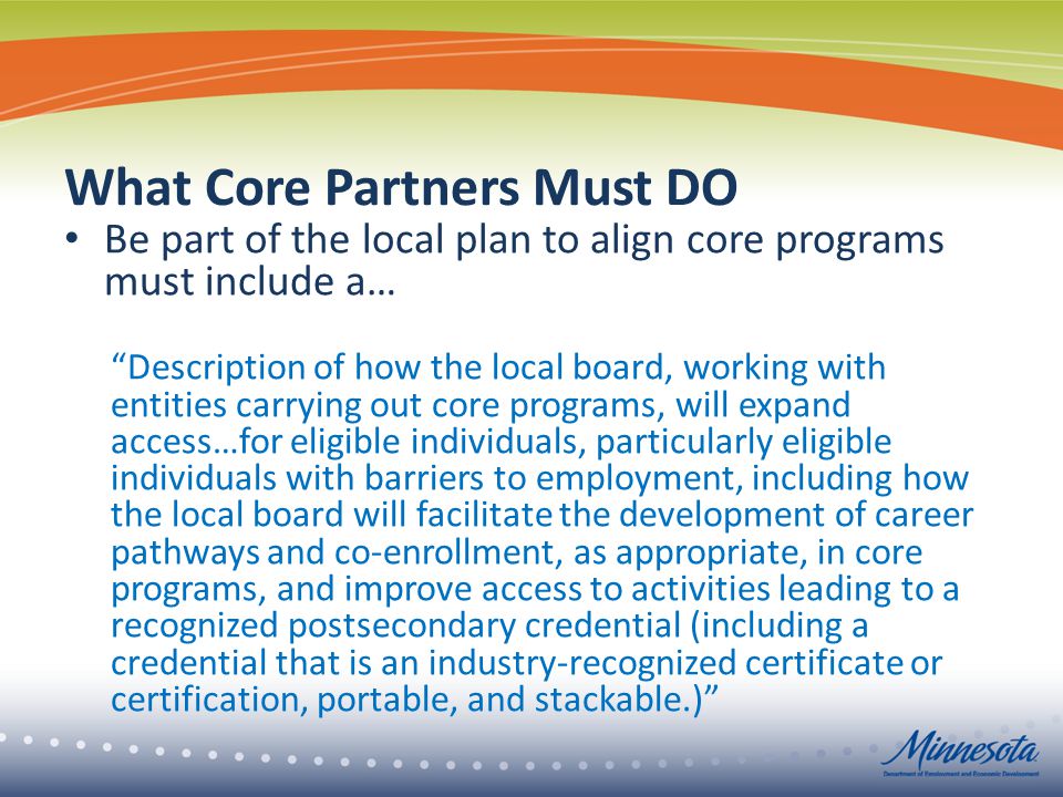 What Core Partners Must DO Be part of the local plan to align core programs must include a… Description of how the local board, working with entities carrying out core programs, will expand access…for eligible individuals, particularly eligible individuals with barriers to employment, including how the local board will facilitate the development of career pathways and co-enrollment, as appropriate, in core programs, and improve access to activities leading to a recognized postsecondary credential (including a credential that is an industry-recognized certificate or certification, portable, and stackable.)