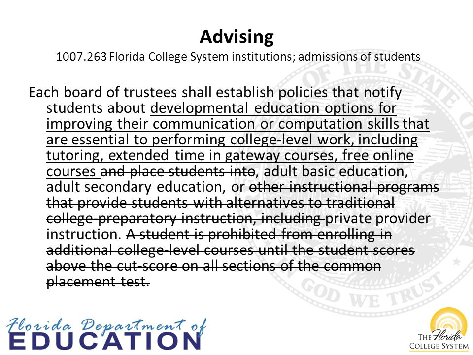 Advising Florida College System institutions; admissions of students Each board of trustees shall establish policies that notify students about developmental education options for improving their communication or computation skills that are essential to performing college-level work, including tutoring, extended time in gateway courses, free online courses and place students into, adult basic education, adult secondary education, or other instructional programs that provide students with alternatives to traditional college-preparatory instruction, including private provider instruction.