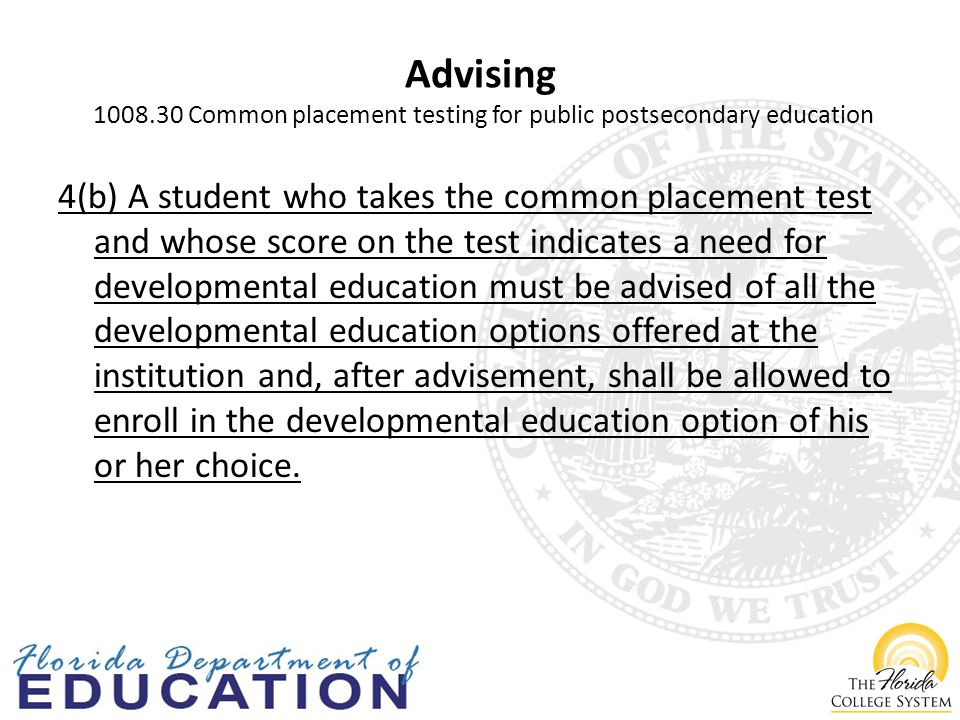 Advising Common placement testing for public postsecondary education 4(b) A student who takes the common placement test and whose score on the test indicates a need for developmental education must be advised of all the developmental education options offered at the institution and, after advisement, shall be allowed to enroll in the developmental education option of his or her choice.
