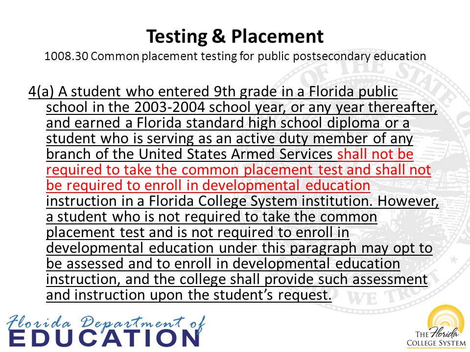 Testing & Placement Common placement testing for public postsecondary education 4(a) A student who entered 9th grade in a Florida public school in the school year, or any year thereafter, and earned a Florida standard high school diploma or a student who is serving as an active duty member of any branch of the United States Armed Services shall not be required to take the common placement test and shall not be required to enroll in developmental education instruction in a Florida College System institution.