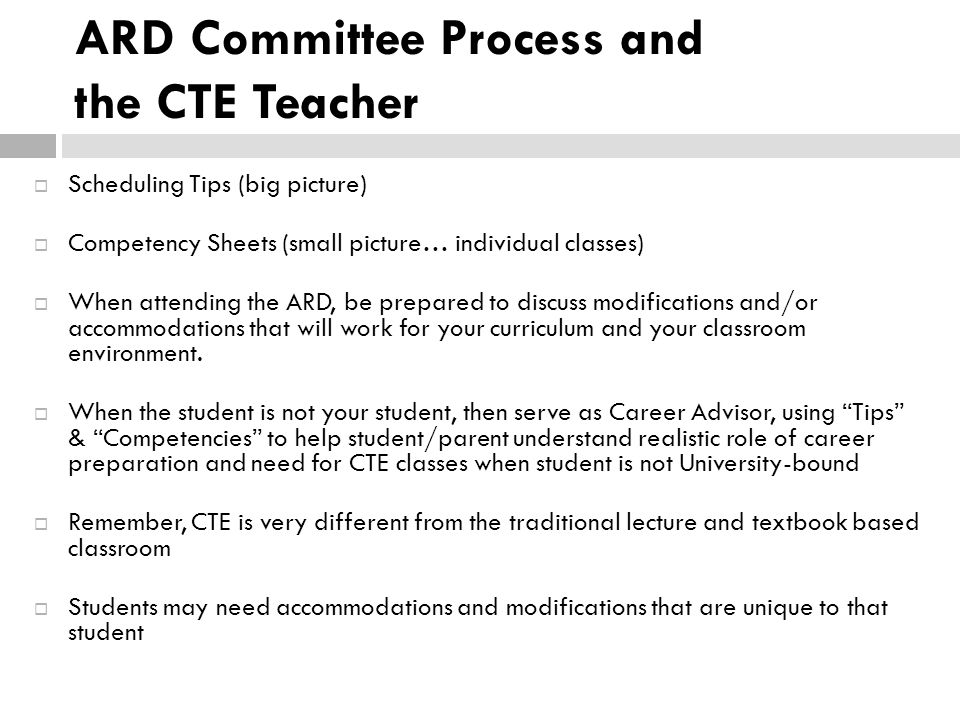 ARD Committee Process and the CTE Teacher  Scheduling Tips (big picture)  Competency Sheets (small picture… individual classes)  When attending the ARD, be prepared to discuss modifications and/or accommodations that will work for your curriculum and your classroom environment.
