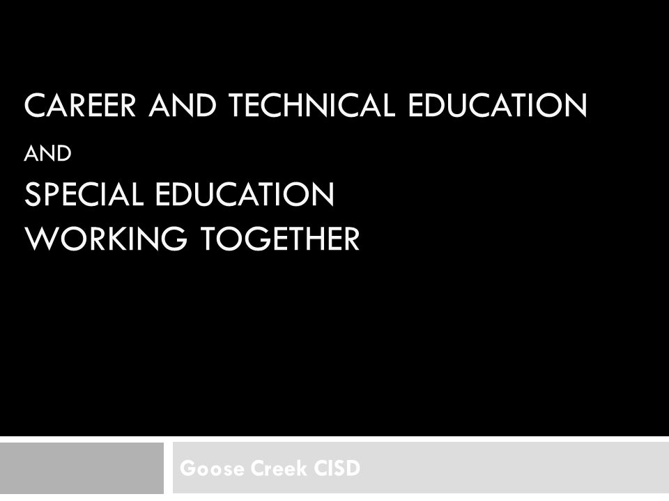 CAREER AND TECHNICAL EDUCATION AND SPECIAL EDUCATION WORKING TOGETHER Goose Creek CISD