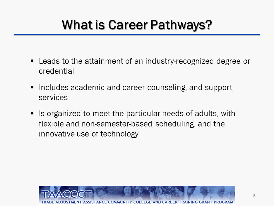 6  Leads to the attainment of an industry-recognized degree or credential  Includes academic and career counseling, and support services  Is organized to meet the particular needs of adults, with flexible and non-semester-based scheduling, and the innovative use of technology What is Career Pathways
