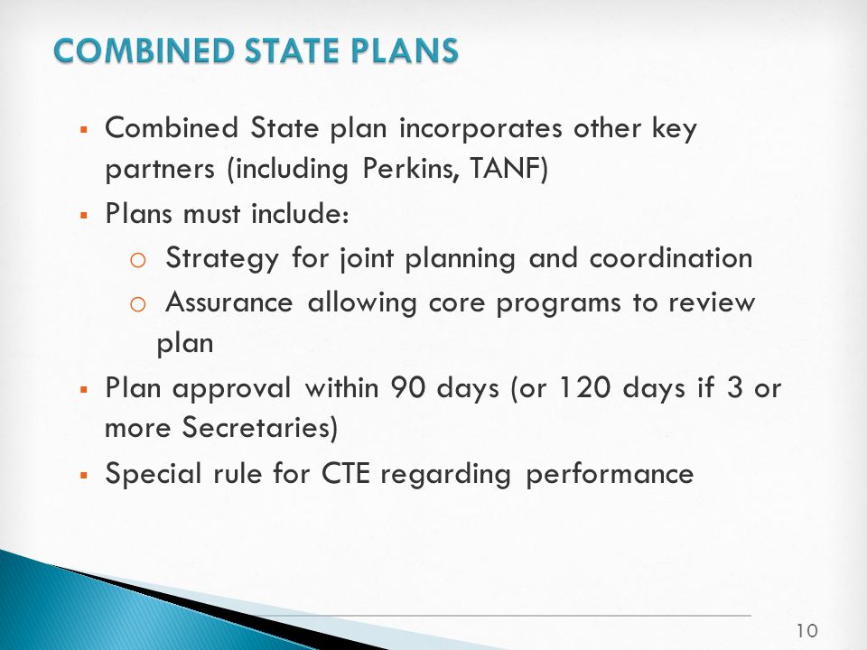  Combined State plan incorporates other key partners (including Perkins, TANF)  Plans must include: o Strategy for joint planning and coordination o Assurance allowing core programs to review plan  Plan approval within 90 days (or 120 days if 3 or more Secretaries)  Special rule for CTE regarding performance 10