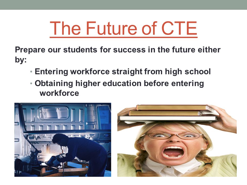 The Future of CTE Prepare our students for success in the future either by: Entering workforce straight from high school Obtaining higher education before entering workforce