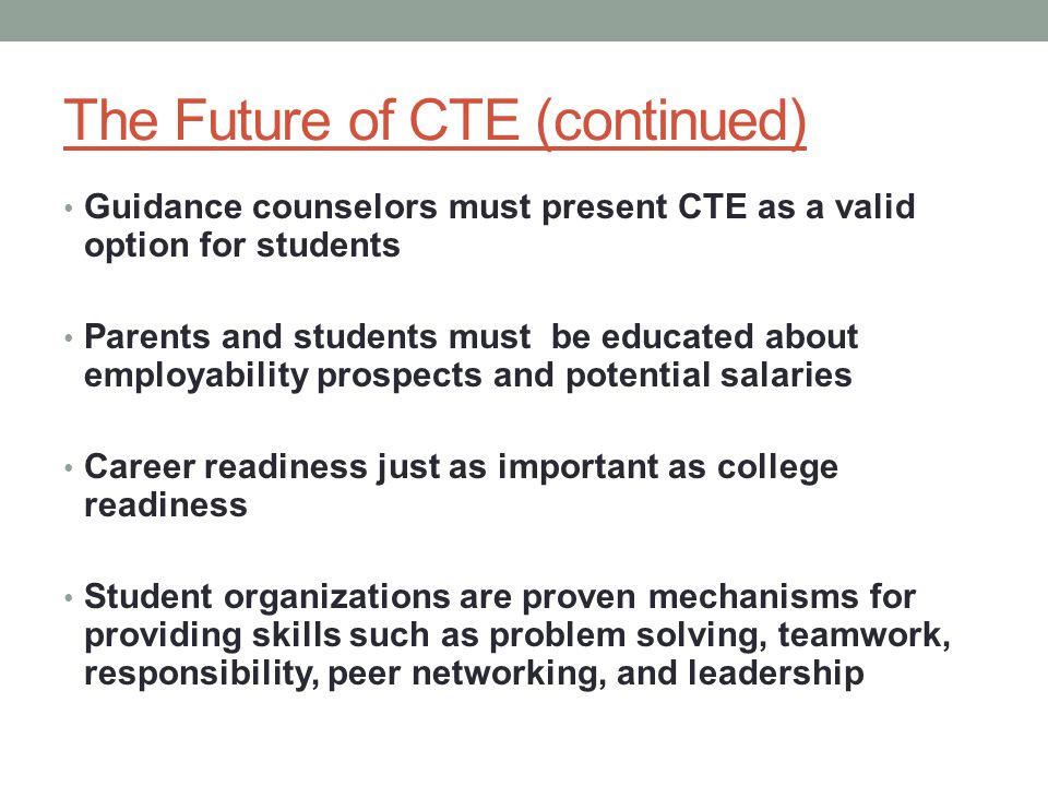 The Future of CTE (continued) Guidance counselors must present CTE as a valid option for students Parents and students must be educated about employability prospects and potential salaries Career readiness just as important as college readiness Student organizations are proven mechanisms for providing skills such as problem solving, teamwork, responsibility, peer networking, and leadership