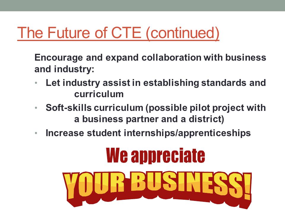 The Future of CTE (continued) Encourage and expand collaboration with business and industry: Let industry assist in establishing standards and curriculum Soft-skills curriculum (possible pilot project with a business partner and a district) Increase student internships/apprenticeships