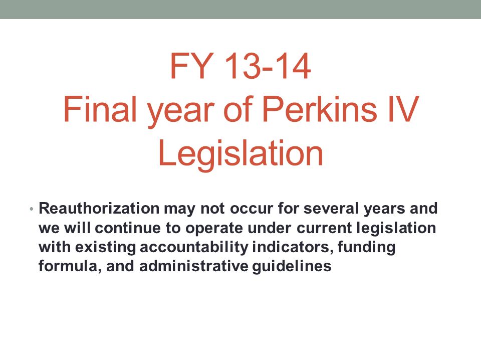 FY Final year of Perkins IV Legislation Reauthorization may not occur for several years and we will continue to operate under current legislation with existing accountability indicators, funding formula, and administrative guidelines