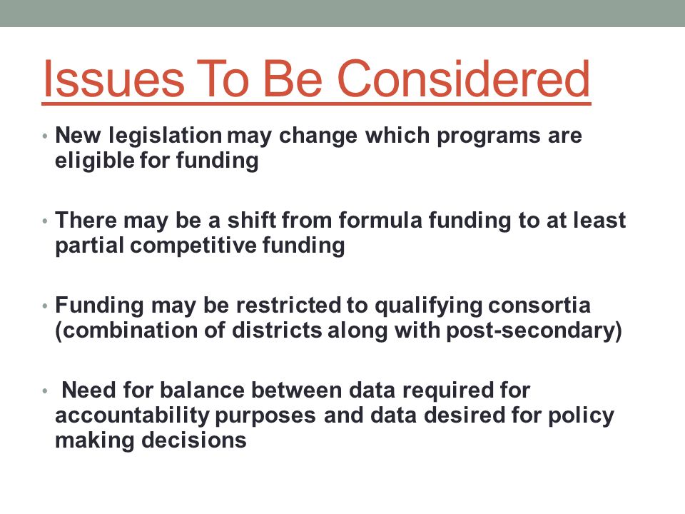 Issues To Be Considered New legislation may change which programs are eligible for funding There may be a shift from formula funding to at least partial competitive funding Funding may be restricted to qualifying consortia (combination of districts along with post-secondary) Need for balance between data required for accountability purposes and data desired for policy making decisions