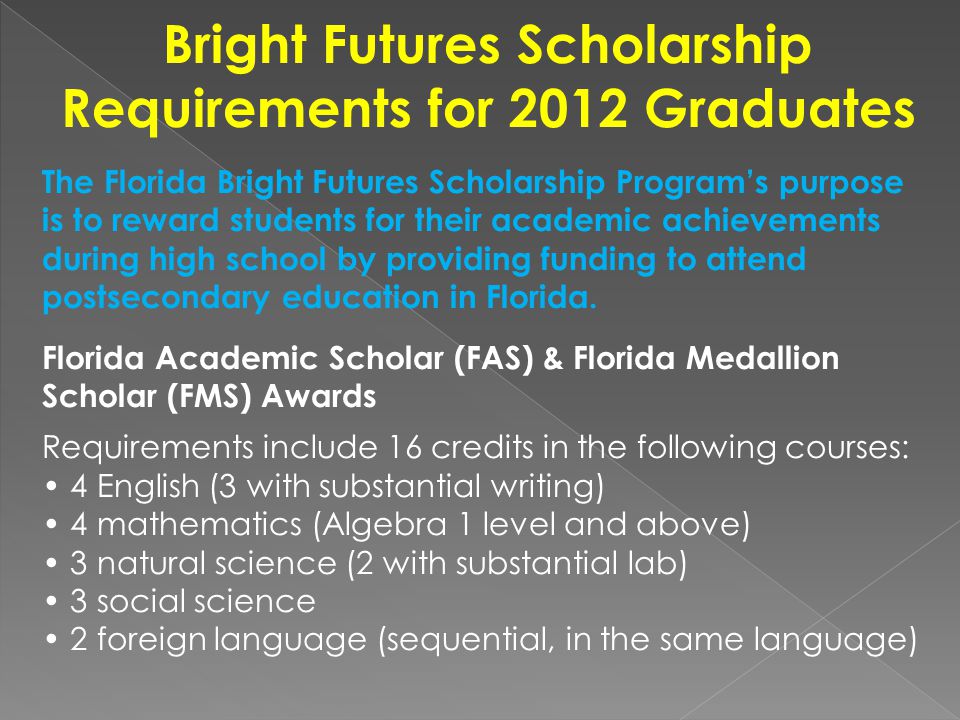 Bright Futures Scholarship Requirements for 2012 Graduates The Florida Bright Futures Scholarship Program’s purpose is to reward students for their academic achievements during high school by providing funding to attend postsecondary education in Florida.