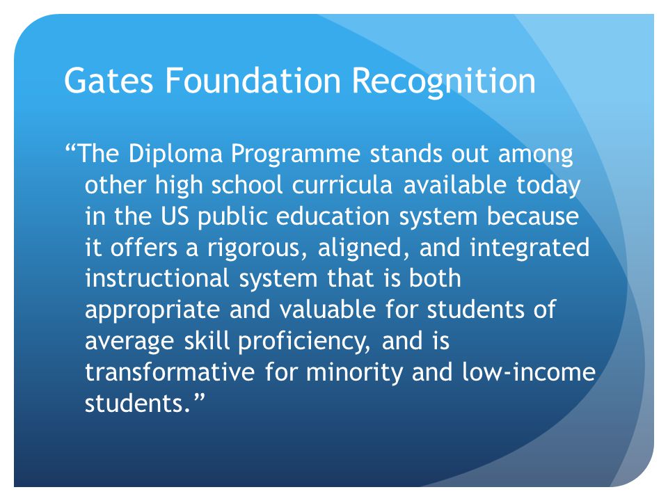 Gates Foundation Recognition The Diploma Programme stands out among other high school curricula available today in the US public education system because it offers a rigorous, aligned, and integrated instructional system that is both appropriate and valuable for students of average skill proficiency, and is transformative for minority and low-income students.