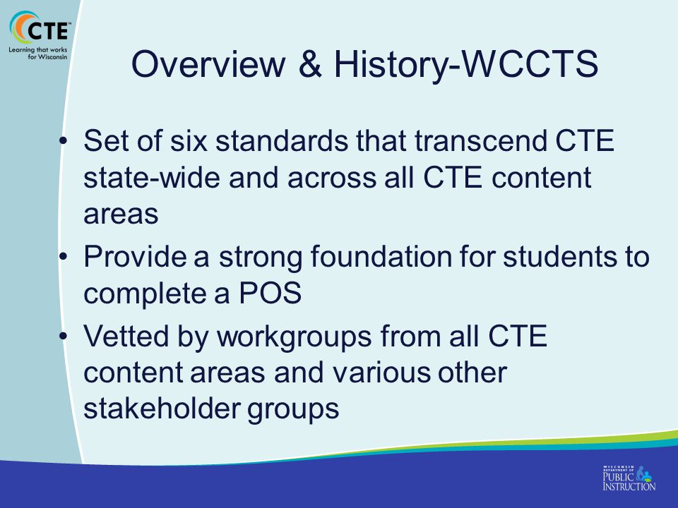 Overview & History-WCCTS Set of six standards that transcend CTE state-wide and across all CTE content areas Provide a strong foundation for students to complete a POS Vetted by workgroups from all CTE content areas and various other stakeholder groups