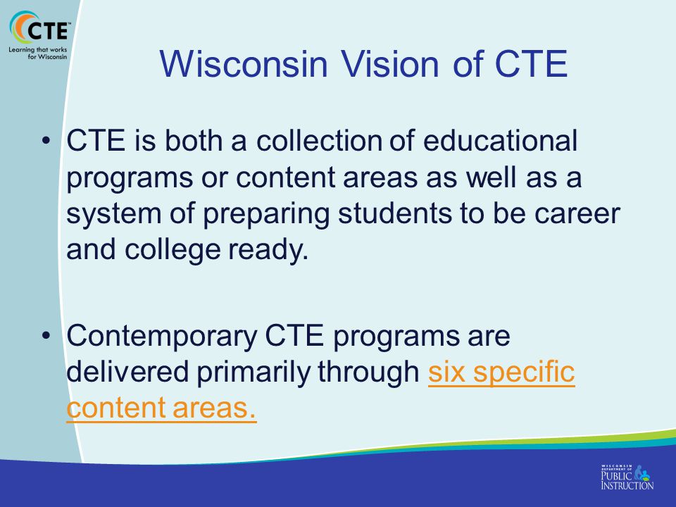 Wisconsin Vision of CTE CTE is both a collection of educational programs or content areas as well as a system of preparing students to be career and college ready.