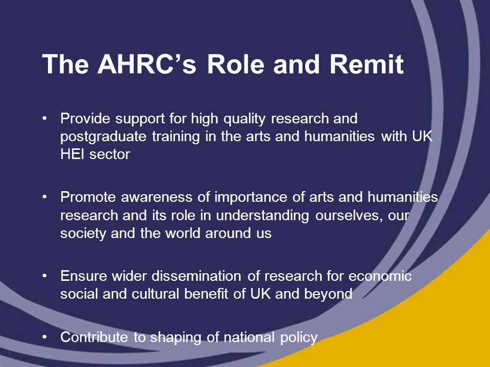 The AHRC’s Role and Remit Provide support for high quality research and postgraduate training in the arts and humanities with UK HEI sector Promote awareness of importance of arts and humanities research and its role in understanding ourselves, our society and the world around us Ensure wider dissemination of research for economic social and cultural benefit of UK and beyond Contribute to shaping of national policy
