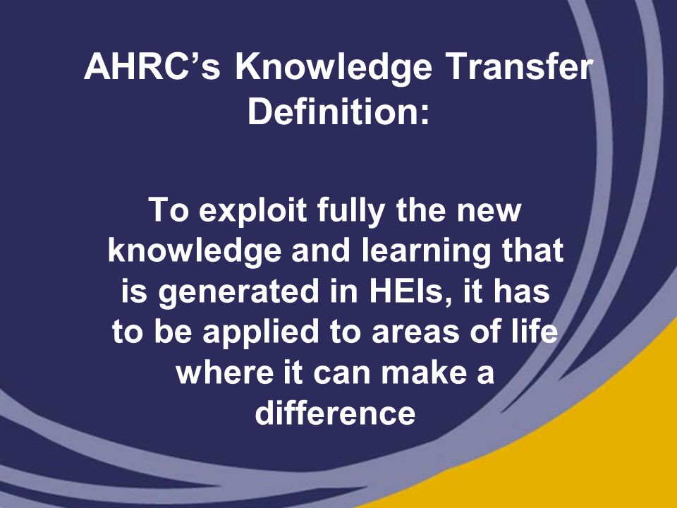AHRC’s Knowledge Transfer Definition: To exploit fully the new knowledge and learning that is generated in HEIs, it has to be applied to areas of life where it can make a difference